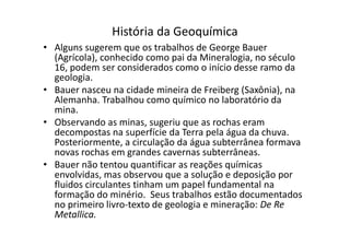 História da Geoquímica
• Alguns sugerem que os trabalhos de George Bauer
(Agrícola), conhecido como pai da Mineralogia, no século
16, podem ser considerados como o início desse ramo da
geologia.
• Bauer nasceu na cidade mineira de Freiberg (Saxônia), na
Alemanha. Trabalhou como químico no laboratório da
mina.
• Observando as minas, sugeriu que as rochas eram• Observando as minas, sugeriu que as rochas eram
decompostas na superfície da Terra pela água da chuva.
Posteriormente, a circulação da água subterrânea formava
novas rochas em grandes cavernas subterrâneas.
• Bauer não tentou quantificar as reações químicas
envolvidas, mas observou que a solução e deposição por
fluidos circulantes tinham um papel fundamental na
formação do minério. Seus trabalhos estão documentados
no primeiro livro-texto de geologia e mineração: De Re
Metallica.
 