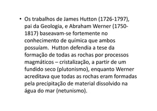 • Os trabalhos de James Hutton (1726-1797),
pai da Geologia, e Abraham Werner (1750-
1817) baseavam-se fortemente no
conhecimento de química que ambos
possuíam. Hutton defendia a tese da
formação de todas as rochas por processosformação de todas as rochas por processos
magmáticos – cristalização, a partir de um
fundido seco (plutonismo), enquanto Werner
acreditava que todas as rochas eram formadas
pela precipitação de material dissolvido na
água do mar (netunismo).
 