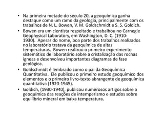 • Na primeira metade do século 20, a geoquímica ganha
destaque como um ramo da geologia, principalmente com os
trabalhos de N. L. Bowen, V. M. Goldschmidt e S. S. Goldich.
• Bowen era um cientista respeitado e trabalhou no Carnegie
Geophysical Laboratory, em Washington, D. C. (1910-
1930). Apesar do nome, boa parte dos trabalhos realizados
no laboratório tratava da geoquímica de altas
temperaturas. Bowen realizou o primeiro experimento
sistemático de laboratório sobre a cristalização das rochas
ígneas e desenvolveu importantes diagramas de faseígneas e desenvolveu importantes diagramas de fase
geológica.
• Goldschmidt é lembrado como o pai da Geoquímica
Quantitativa. Ele publicou o primeiro estudo geoquímico dos
elementos e o primeiro livro-texto abrangente de geoquímica
quantitativa (1920-1945).
• Goldich, (1930-1940), publicou numerosos artigos sobre a
geoquímica das reações de intemperismo e estudos sobre
equilíbrio mineral em baixa temperatura.
 
