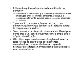 • A dispersão química dependerá da mobilidade do
elemento.
– Mobilidade é a facilidade que o elemento químico se move
em solução em determinado ambiente. Ou seja, é a
resposta do elemento químico aos processos de dispersão
geoquímica.
• O geoquímico de exploração procura traços dos
elementos químicos que tenham se dispersado a partir
de corpos mineralizados.de corpos mineralizados.
• Esses processos de dispersão normalmente dão origem
a uma área-alvo, consideravelmente mais ampla que a
própria mineralização.
• Além disso, o geoquímico de exploração se interessa
pelas feições de distribuição dos elementos
mineralizadores, porque ele deve ser capaz de
distinguir essas feições normais daquelas relacionadas
a corpos de minério.
 
