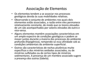 Associação de Elementos
• Os elementos tendem a se associar nos processos
geológicos devida às suas mobilidades relativas.
• Observando o conjunto de ambientes nos quais dois
elementos estão associados, a razão entre eles permanece
relativamente constante, de modo que os teores elevados
de um são acompanhados por valores elevados do outro e
vice-versa.
• Alguns elementos mantêm associações características em• Alguns elementos mantêm associações características em
um amplo espectro de condições geológicas e podem se
mover juntos durante a maioria dos processos do ambiente
profundo (hipogênico), rompendo-se essa afinidade sob as
condições ambientais do ambiente superficial.
• Outros são característicos de rochas plutônicas muito
específicas e dos minérios oxidados associados, ou de
minérios sulfetados ou de certos tipos de minérios
sedimentares. A presença de um membro associado sugere
a presença dos outros (tabela).
 