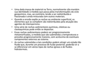 • Uma dada massa de material na Terra, normalmente não mantém
sua identidade à medida que passa pelas transformações do ciclo
geoquímico, mas, ao contrário, tende a ser redistribuída e
fracionada e ainda misturada com outros materiais.
• Quando a erosão expõe as rochas ao ambiente superficial, os
elementos que as compõem são redistribuídos pela atuação dos
agentes do intemperismo.
• Uma série de rochas sedimentares químicas, clásticas ou
clastoquímicas pode então se depositar.
• Essas rochas sedimentares podem ser progressivamente• Essas rochas sedimentares podem ser progressivamente
metamorfisadas, à medida que são submetidas a temperaturas e
pressões progressivamente maiores, com acréscimo de eventuais
componentes externos ao sistema.
• As rochas submetidas a tais condições podem atingir um estado tão
fluido que, durante um processo de fusão posterior, poderão vir a
se diferenciar em vários tipos de rochas ígneas e de fluidos
hidrotermais.
 