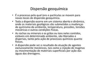 Dispersão geoquímica
• É o processo pelo qual íons e partículas se movem para
novos locais de dispersão geoquímica.
• Toda a dispersão ocorre em um sistema aberto e dinâmico,
onde os materiais geológicos são submetidos a mudanças
de quimismo do ambiente, temperatura, pressões, tensões
mecânicas e outras condições físicas.
• As rochas ou minerais e os grãos ou íons neles contidos,
estáveis em determinado ambiente, são liberados e
• As rochas ou minerais e os grãos ou íons neles contidos,
estáveis em determinado ambiente, são liberados e
dispersos, tanto pela ação de processos químicos quanto
físicos.
• A dispersão pode ser o resultado da atuação de agentes
exclusivamente mecânicos, tais como a injeção de magmas
ou movimentação de materiais superficiais por ação das
águas das drenagens.
 