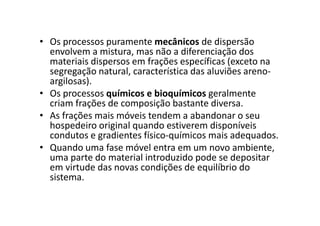 • Os processos puramente mecânicos de dispersão
envolvem a mistura, mas não a diferenciação dos
materiais dispersos em frações específicas (exceto na
segregação natural, característica das aluviões areno-
argilosas).
• Os processos químicos e bioquímicos geralmente
criam frações de composição bastante diversa.
• As frações mais móveis tendem a abandonar o seu• As frações mais móveis tendem a abandonar o seu
hospedeiro original quando estiverem disponíveis
condutos e gradientes físico-químicos mais adequados.
• Quando uma fase móvel entra em um novo ambiente,
uma parte do material introduzido pode se depositar
em virtude das novas condições de equilíbrio do
sistema.
 