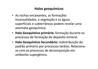 Halos geoquímicos
• As rochas encaixantes, as formações
inconsolidadas, a vegetação e as águas
superficiais e subterrâneas podem revelar uma
anomalia geoquímica.
• Halo Geoquímico primário: formação durante os• Halo Geoquímico primário: formação durante os
processos de formação do depósito mineral.
• Halo Geoquímico Secundário: redistribuição do
padrão primário por processos tardios. Relaciona-
se com os processos de decomposição em
ambiente supergênico.
 
