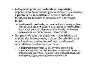 • A dispersão pode ser profunda ou superficial,
dependendo do ambiente geoquímico em que ocorrer,
e primária ou secundária se ocorrer durante a
formação do depósito mineral ou em um estágio
tardio.
– Na dispersão profunda, os canais e locais de migração e
redeposição são as fissuras e os espaços intergranulares
das rochas posicionadas em profundidade. Ambientes:
magmáticos, metamórficos ou hidrotermais.magmáticos, metamórficos ou hidrotermais.
• Nas proximidades dos depósitos magmáticos e da
maioria dos hidrotermais, a dispersão primária está
relacionada ao ambiente profundo e a dispersão
secundária ao ambiente superficial.
– A dispersão superficial se desenvolve próximo da
superfície ou nela mesma, em fissuras e juntas de rochas
próximas da superfície, na cobertura inconsolidada, nas
drenagens, lagos, vegetação e mesmo no ar.
 