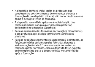 • A dispersão primária inclui todos os processos que
conduzem ao posicionamento de elementos durante a
formação de um depósito mineral, não importando o modo
como o depósito tenha se formado.
• A dispersão secundária aplica-se à redistribuição das
feições primárias por qualquer processo posterior,
geralmente no ambiente superficial.
• Para as mineralizações formadas por soluções hidrotermais
e em profundidade, os dois termos têm significadose em profundidade, os dois termos têm significados
similares.
• Para os depósitos sedimentares singenéticos, entretanto, as
feições primárias seriam aquelas formadas durante a
sedimentação (tabela 2.1) e as secundárias seriam as
formadas posteriormente, casos o depósito fosse exposto
ao intemperismo ou se o depósito fosse metamorfisado
após a formação.
 