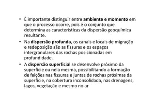 • É importante distinguir entre ambiente e momento em
que o processo ocorre, pois é o conjunto que
determina as características da dispersão geoquímica
resultante.
• Na dispersão profunda, os canais e locais de migração
e redeposição são as fissuras e os espaços
intergranulares das rochas posicionadas emintergranulares das rochas posicionadas em
profundidade.
• A dispersão superficial se desenvolve próximo da
superfície ou nela mesma, possibilitando a formação
de feições nas fissuras e juntas de rochas próximas da
superfície, na cobertura inconsolidada, nas drenagens,
lagos, vegetação e mesmo no ar
 