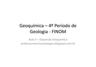 Geoquímica – 4º Período de
Geologia - FINOMGeologia - FINOM
Aula 3 – Dispersão Geoquímica
professormarciosantosgeo.blogspot.com.br
 