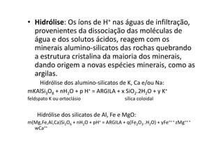 • Hidrólise: Os íons de H+ nas águas de infiltração,
provenientes da dissociação das moléculas de
água e dos solutos ácidos, reagem com os
minerais alumino-silicatos das rochas quebrando
a estrutura cristalina da maioria dos minerais,
dando origem a novas espécies minerais, como as
argilas.
Hidrólise dos alumino-silicatos de K, Ca e/ou Na:
mKAlSi3O8 + nH2O + p H+ = ARGILA + x SiO2.2H2O + y K+
feldspato K ou ortoclásio sílica coloidal
Hidrólise dos silicatos de Al, Fe e MgO:
m(Mg,Fe,Al,Ca)Si2O6 + nH2O + pH+ = ARGILA + q(Fe2O3 .H2O) + yFe++ + zMg++ +
wCa++
 