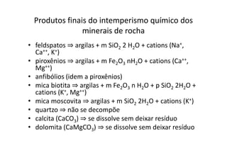 Produtos finais do intemperismo químico dos
minerais de rocha
• feldspatos ⇒ argilas + m SiO2 2 H2O + cations (Na+,
Ca++, K+)
• piroxênios ⇒ argilas + m Fe2O3 nH2O + cations (Ca++,
Mg++)
• anfibólios (idem a piroxênios)
⇒
⇒
• anfibólios (idem a piroxênios)
• mica biotita ⇒ argilas + m Fe2O3 n H2O + p SiO2 2H2O +
cations (K+, Mg++)
• mica moscovita ⇒ argilas + m SiO2 2H2O + cations (K+)
• quartzo ⇒ não se decompõe
• calcita (CaCO3) ⇒ se dissolve sem deixar resíduo
• dolomita (CaMgCO3) ⇒ se dissolve sem deixar resíduo
 