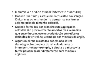 • O alumínio e o silício atraem fortemente os íons OH;
• Quando libertados, estes elementos estão em solução
iônica, mas os íons tendem a agregar-se e a formar
aglomerados de tamanho coloidal.
• Quando formados por primeiro estes agregados
coloidais são provavelmente amorfos mas, à medida
que enve-lhecem, ocorre a orientação em retículosque enve-lhecem, ocorre a orientação em retículos
definidos de cristal, tais como os dos minerais da argila.
• Alguns minerais silicatados podem não sofrer
desintegração completa do retículo durante o
intemperismo; por exemplo, a biotita e a moscovita
talvez possam passar diretamente para minerais
argilosos.
 