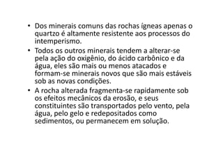 • Dos minerais comuns das rochas ígneas apenas o
quartzo é altamente resistente aos processos do
intemperismo.
• Todos os outros minerais tendem a alterar-se
pela ação do oxigênio, do ácido carbônico e da
água, eles são mais ou menos atacados e
formam-se minerais novos que são mais estáveis
sob as novas condições.sob as novas condições.
• A rocha alterada fragmenta-se rapidamente sob
os efeitos mecânicos da erosão, e seus
constituintes são transportados pelo vento, pela
água, pelo gelo e redepositados como
sedimentos, ou permanecem em solução.
 