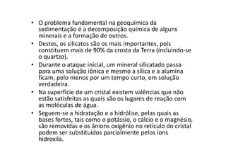 • O problema fundamental na geoquímica da
sedimentação é a decomposição química de alguns
minerais e a formação de outros.
• Destes, os silicatos são os mais importantes, pois
constituem mais de 90% da crosta da Terra (incluindo-se
o quartzo).
• Durante o ataque inicial, um mineral silicatado passa
para uma solução iônica e mesmo a sílica e a alumina
ficam, pelo menos por um tempo curto, em solução
verdadeira.
ficam, pelo menos por um tempo curto, em solução
verdadeira.
• Na superfície de um cristal existem valências que não
estão satisfeitas as quais são os lugares de reação com
as moléculas de água.
• Seguem-se a hidratação e a hidrólise, pelas quais as
bases fortes, tais como o potássio, o cálcio e o magnésio,
são removidas e os ânions oxigênio no retículo do cristal
podem ser substituídos parcialmente pelos íons
hidroxila.
 