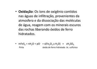 • Oxidação: Os íons de oxigênio contidos
nas águas de infiltração, provenientes da
atmosfera e da dissociação das moléculas
de água, reagem com os minerais escuros
das rochas liberando óxidos de ferro
hidratados.hidratados.
• mFeS2 + nH2O + pO- = x(Fe2O3 y H2O) + zH2SO4
Pirita óxido de ferro hidratado ác. sulfúrico
 