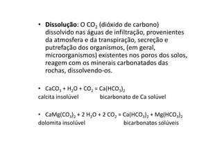 • Dissolução: O CO2 (dióxido de carbono)
dissolvido nas águas de infiltração, provenientes
da atmosfera e da transpiração, secreção e
putrefação dos organismos, (em geral,
microorganismos) existentes nos poros dos solos,
reagem com os minerais carbonatados das
rochas, dissolvendo-os.
• CaCO3 + H2O + CO2 = Ca(HCO3)2
calcita insolúvel bicarbonato de Ca solúvel
• CaMg(CO3)2 + 2 H2O + 2 CO2 = Ca(HCO3)2 + Mg(HCO3)2
dolomita insolúvel bicarbonatos solúveis
 