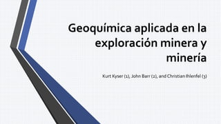 Geoquímica aplicada en la
exploración minera y
minería
Kurt Kyser (1), John Barr (2), and Christian Ihlenfel (3)
 