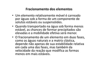 Fracionamento dos elementos
• Um elemento relativamente móvel é carreado
por águas sob a forma de um componente de
solutos estáveis ou suspensóides.
• Quando transportado na água sob forma menos
estável, as chances de formar precipitados são
elevadas e a mobilidade efetiva será menor.elevadas e a mobilidade efetiva será menor.
• O fracionamento de um elemento em duas fases,
como as águas naturais e a matriz clástica,
depende não apenas de sua estabilidade relativa
em cada uma das fases, mas também da
velocidade da reação que modifica as formas
menos em mais estáveis.
 