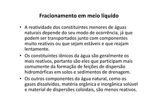 Fracionamento em meio líquido
• A reatividade dos constituintes menores de águas
naturais depende do seu modo de ocorrência, já que
podem ser transportados junto com componentes
muito reativos ou que sejam estáveis e que reajam
lentamente.
• Os constituintes iônicos da água são geralmente os• Os constituintes iônicos da água são geralmente os
mais reativos, portanto são eles que participam mais
comumente da formação de feições de dispersão
hidromórficas em solos e sedimentos de drenagem.
• Os outros componentes da água natural, como os
gases dissolvidos, matéria orgânica e inorgânica solúvel
e material de dispersões coloidais, são menos reativos.
 