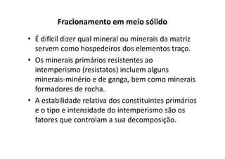 Fracionamento em meio sólido
• É difícil dizer qual mineral ou minerais da matriz
servem como hospedeiros dos elementos traço.
• Os minerais primários resistentes ao
intemperismo (resistatos) incluem alguns
minerais-minério e de ganga, bem como mineraisminerais-minério e de ganga, bem como minerais
formadores de rocha.
• A estabilidade relativa dos constituintes primários
e o tipo e intensidade do intemperismo são os
fatores que controlam a sua decomposição.
 
