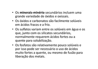 • Os minerais-minério secundários incluem uma
grande variedade de óxidos e oxissais.
• Os óxidos e carbonatos são facilmente solúveis
em ácidos fracos e a frio.
• Os sulfatos variam entre os solúveis em água e os
que, junto com os silicatos secundários,que, junto com os silicatos secundários,
normalmente requerem ácidos fortes ou a
quente para solubilização.
• Os fosfatos são relativamente pouco solúveis e
por isso pode ser necessário o uso de ácidos
muito fortes a quente, ou mesmo de fusão para
liberação dos metais.
 