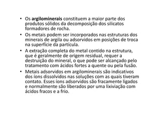 • Os argilominerais constituem a maior parte dos
produtos sólidos da decomposição dos silicatos
formadores de rocha.
• Os metais podem ser incorporados nas estruturas dos
minerais de argila ou adsorvidos em posições de troca
na superfície da partícula.
• A extração completa do metal contido na estrutura,
que é geralmente de origem residual, requer aque é geralmente de origem residual, requer a
destruição do mineral, o que pode ser alcançado pelo
tratamento com ácidos fortes a quente ou pela fusão.
• Metais adsorvidos em argilominerais são indicativos
dos íons dissolvidos nas soluções com as quais tiveram
contato. Esses íons adsorvidos são fracamente ligados
e normalmente são liberados por uma lixiviação com
ácidos fracos e a frio.
 
