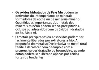 • Os óxidos hidratados de Fe e Mn podem ser
derivados do intemperismo de minerais
formadores de rocha ou de minerais-minério.
Quantidades importantes dos metais dos
minerais-minério podem ser co-precipitados,
oclusos ou adsorvidos com os óxidos hidratados
de Fe, Mn e Al.
• O metais precipitados ou adsorvidos podem ser• O metais precipitados ou adsorvidos podem ser
facilmente liberados por extratores a frio. A
proporção do metal solúvel relativa ao metal total
tende a decrescer com o tempo e com a
progressiva desidratação do hospedeiro, quando
então poderá ser liberado apenas por ácidos
fortes ou fundentes.
 