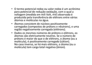 • O termo potencial redox ou valor redox é um acrônimo
para potencial de redução-oxidação, com o qual a
voltagem (medida em mili Volt, mV) observada é
produzida pela transferência de elétrons entre vários
átomos e moléculas na água.
• Átomos consistem de núcleos positivamente
carregados (compostos de prótons e nêutrons), e uma
região negativamente carregada (elétrons).
• Dados os mesmos números de prótons e elétrons, os• Dados os mesmos números de prótons e elétrons, os
átomos são eletricamente neutros. Se o número de
prótons é maior do que o de elétrons, o átomo (ou a
molécula), é positivamente carregado (cátion).
No caso inverso, se há mais elétrons, o átomo (ou a
molécula) tem carga total negativa (ânion).
 