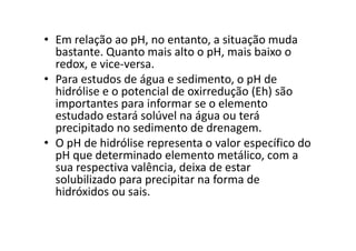 • Em relação ao pH, no entanto, a situação muda
bastante. Quanto mais alto o pH, mais baixo o
redox, e vice-versa.
• Para estudos de água e sedimento, o pH de
hidrólise e o potencial de oxirredução (Eh) são
importantes para informar se o elemento
estudado estará solúvel na água ou terá
precipitado no sedimento de drenagem.precipitado no sedimento de drenagem.
• O pH de hidrólise representa o valor específico do
pH que determinado elemento metálico, com a
sua respectiva valência, deixa de estar
solubilizado para precipitar na forma de
hidróxidos ou sais.
 