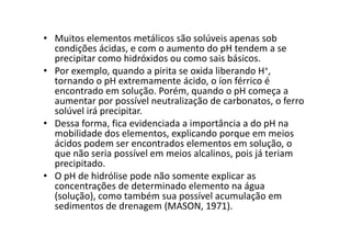 • Muitos elementos metálicos são solúveis apenas sob
condições ácidas, e com o aumento do pH tendem a se
precipitar como hidróxidos ou como sais básicos.
• Por exemplo, quando a pirita se oxida liberando H+,
tornando o pH extremamente ácido, o íon férrico é
encontrado em solução. Porém, quando o pH começa a
aumentar por possível neutralização de carbonatos, o ferro
solúvel irá precipitar.
• Dessa forma, fica evidenciada a importância a do pH na• Dessa forma, fica evidenciada a importância a do pH na
mobilidade dos elementos, explicando porque em meios
ácidos podem ser encontrados elementos em solução, o
que não seria possível em meios alcalinos, pois já teriam
precipitado.
• O pH de hidrólise pode não somente explicar as
concentrações de determinado elemento na água
(solução), como também sua possível acumulação em
sedimentos de drenagem (MASON, 1971).
 