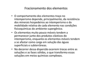 Fracionamento dos elementos
• O comportamento dos elementos traço no
intemperismo depende, principalmente, da resistência
dos minerais hospedeiros ao intemperismo e da
mobilidade relativa de cada elemento nas condições
fisicoquímicas do ambiente supergênico.
• Os elementos muito pouco móveis tendem a• Os elementos muito pouco móveis tendem a
permanecer junto dos produtos clásticos do
intemperismo, enquanto os elementos móveis tendem
a se afastar como carga em solução das águas
superficiais e subterrâneas.
• No decorrer dessa dispersão ocorrem trocas entre as
soluções e as fases sólidas, o que transforma essas
soluções em meios químicos complexos.
 