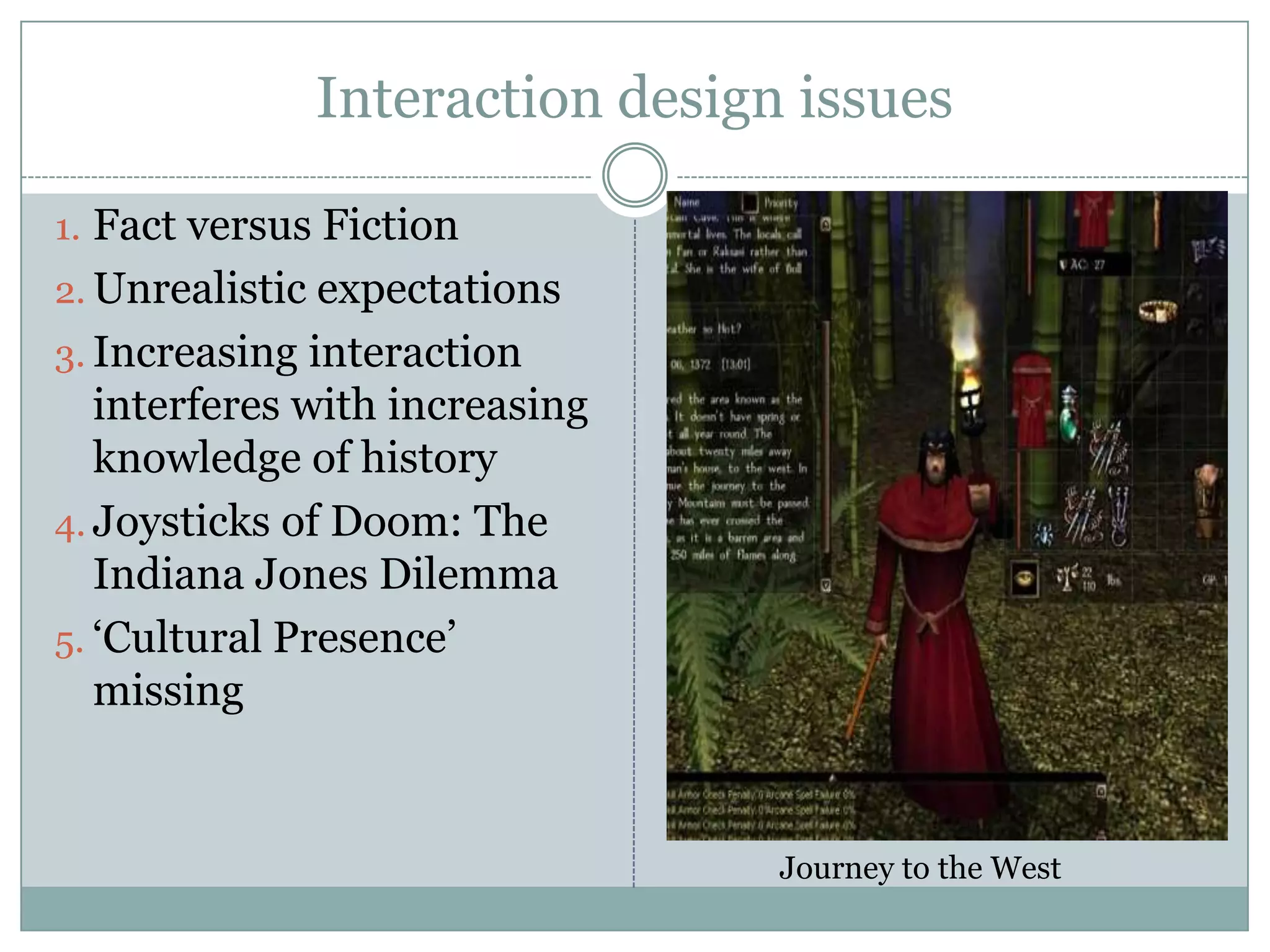 Interaction design issues
1. Fact versus Fiction
2. Unrealistic expectations

3. Increasing interaction

interferes with increasing
knowledge of history
4. Joysticks of Doom: The
Indiana Jones Dilemma
5. ‘Cultural Presence’
missing

Journey to the West

 