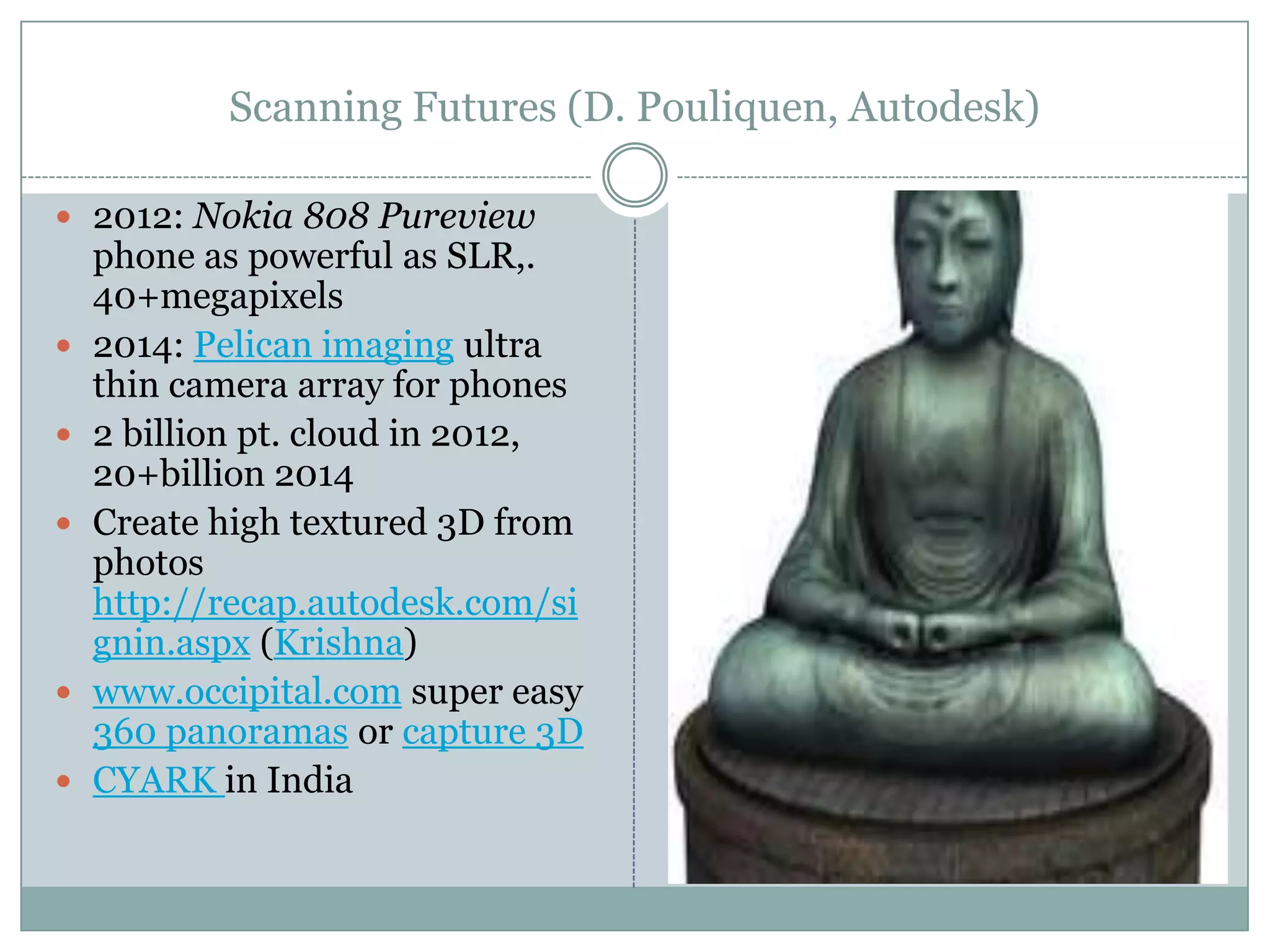Scanning Futures (D. Pouliquen, Autodesk)
 2012: Nokia 808 Pureview








phone as powerful as SLR,.
40+megapixels
2014: Pelican imaging ultra
thin camera array for phones
2 billion pt. cloud in 2012,
20+billion 2014
Create high textured 3D from
photos
http://recap.autodesk.com/si
gnin.aspx (Krishna)
www.occipital.com super easy
360 panoramas or capture 3D
CYARK in India

 