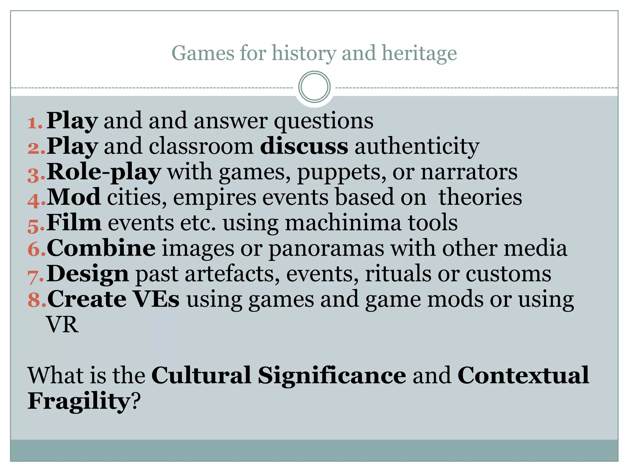 Games for history and heritage
1. Play and and answer questions
2.Play and classroom discuss authenticity
3.Role-play with games, puppets, or narrators
4.Mod cities, empires events based on theories
5.Film events etc. using machinima tools
6.Combine images or panoramas with other media
7. Design past artefacts, events, rituals or customs
8.Create VEs using games and game mods or using

VR

What is the Cultural Significance and Contextual
Fragility?

 