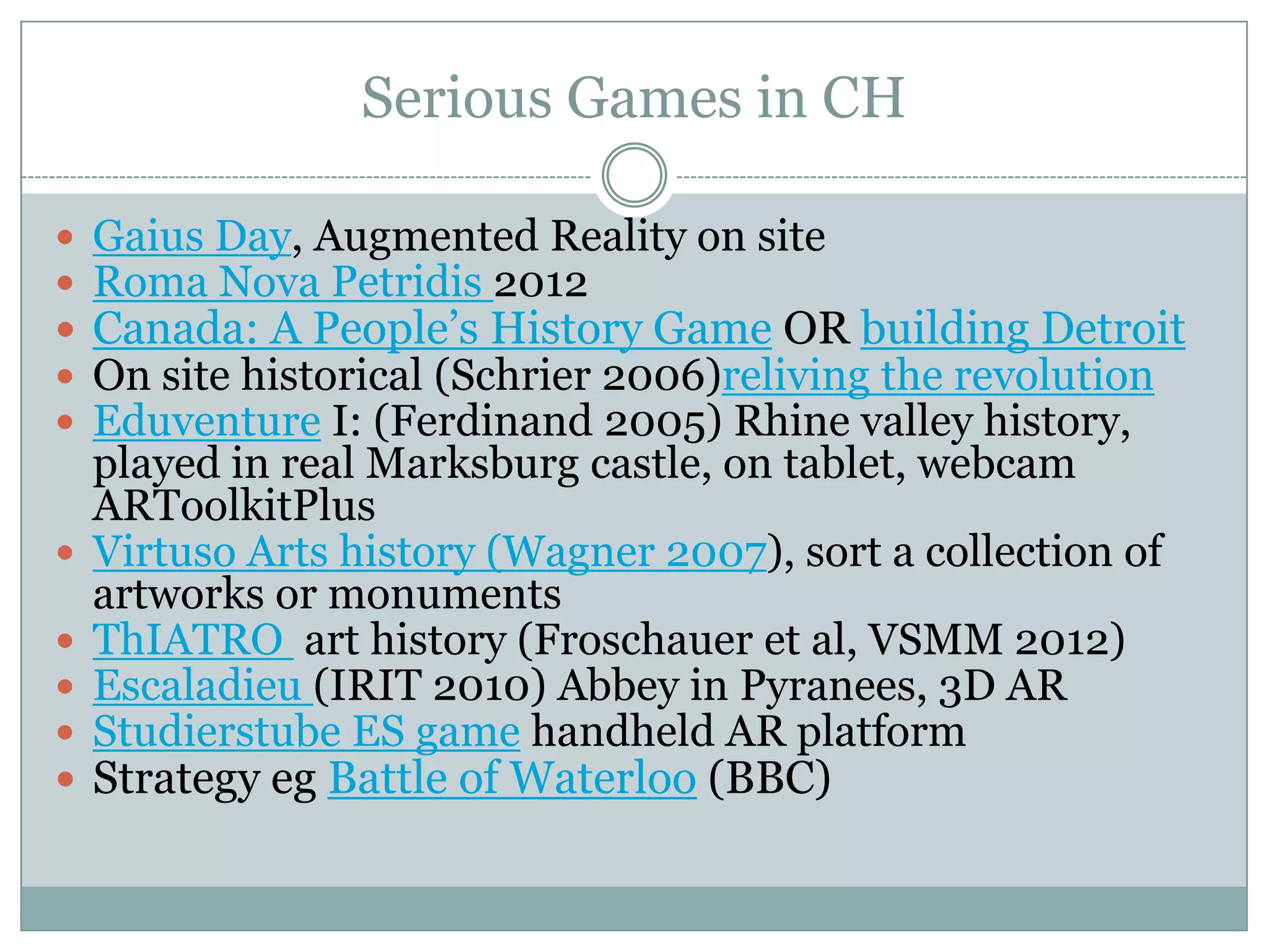 Serious Games in CH












Gaius Day, Augmented Reality on site
Roma Nova Petridis 2012
Canada: A People’s History Game OR building Detroit
On site historical (Schrier 2006)reliving the revolution
Eduventure I: (Ferdinand 2005) Rhine valley history,
played in real Marksburg castle, on tablet, webcam
ARToolkitPlus
Virtuso Arts history (Wagner 2007), sort a collection of
artworks or monuments
ThIATRO art history (Froschauer et al, VSMM 2012)
Escaladieu (IRIT 2010) Abbey in Pyranees, 3D AR
Studierstube ES game handheld AR platform
Strategy eg Battle of Waterloo (BBC)

 