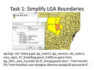 Task 1: Simplify LGA Boundaries

ogr2ogr -sql "select g.gid, lga_code11, lga_name11, ste_code11,
area_sqkm, ST_Simplify(g.geom, 0.005) as geom from
lga_2011_aust_2 g order by ST_Area(g.geom) desc" -f kml out.kml
PG:"host=localhost user=postgres dbname=postgis20 password=X"

 