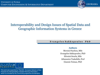 This work was supported by “Plan4All - European Network of Best
Practices for Interoperability of Spatial Planning Information”,
which is co-funded by the Community programme eContentplus.
Interoperability and Design Issues of Spatial Data and
Geographic Information Systems in Greece
UNIVERSITY OF PATRAS
COMPUTER ENGINEERING & INFORMATICS DEPARTMENT
E v a n g e l o s S a k k o p o u l o s P h D
Authors
Mersini Paschou, MSc
Evangelos Sakkopoulos, PhD
Efrosini Sourla, MSc
Athanasios Tsakalidis, Prof
Giannis Tzimas, PhD
GEORAMA
 