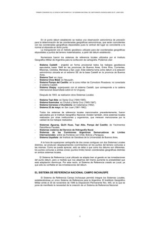 PRIMER CONGRESO DE LA CIENCIA CARTOGRÁFICA Y VIII SEMANA NACIONAL DE CARTOGRAFÍA, BUENOS AIRES 25-27- JUNIO-2003
En el punto dátum establecido se realiza una observación astronómica de precisión
para la determinación de las coordenadas geográficas astronómicas, que serán coincidentes
con las coordenadas geográficas elipsoidales pues la vertical del lugar es coincidente a la
normal al elipsoide en dicho punto.
La triangulación era el método geodésico utilizado para dar coordenadas geográficas
elipsoidales a puntos del terreno materializados, a partir del dátum establecido .
Numerosos fueron los sistemas de referencia locales utilizados por el Instituto
Geográfico Militar de Argentina para la confección de cartografía. Podemos citar:
- Sistema Castelli : englobó en forma provisional todos los trabajos geodésicos
ejecutados hasta 1948 en las provincias de Buenos Aires, Entre Ríos, Corrientes,
Misiones, Córdoba, Mendoza y San Juan. Este sistema toma como dátum a la estación
astronómica ubicada en el extremo SE de la base Castelli en la provincia de Buenos
Aires.
- Sistema Yaví: en Jujuy.
- Sistema Chos Malal: en Neuquén.
- Sistema Pampa del Castillo: en la zona militar de Comodoro Rivadavia, no conectada
al sistema Castelli.
- Sistema Ubajay: superpuesto con el sistema Castelli, que corresponde a la cadena
internacional desarrollada sobre el río Uruguay.
Después de 1943, se realizaron otros Sistemas Locales:
- Sistema Tapi Aike: en Santa Cruz (1944-1945).
- Sistema Huemules: en Chubut y Santa Cruz (1945-1947).
- Sistema Carranza o Chumbicha: en Catamarca (1952).
- Sistema 25 de mayo: en San Juan (1961-1962)
Todos los sistemas de referencia locales mencionados precedentemente, fueron
ejecutados por el Instituto Geográfico Nacional. Existen también, otros sistemas locales
realizados por otras instituciones y organismos, que merecen mencionarse por la
calidad de los trabajos realizados:
- Sistemas Aguaray, Quiñi Huao, Tapi Aike, Pampa del Castillo: de Yacimientos
Petrolíferos Fiscales.
- Sistemas costeros del Servicio de Hidrografía Naval.
- Sistemas de las Comisiones Argentinas Demarcadoras de Límites
Internacionales: sobre las fronteras con Chile, Bolivia y Paraguay.
- Sistema Uspallata: del Instituto de Geodesia de la Universidad de Buenos Aires.
A la hora de superponer cartografía de dos zonas contiguas con dos Sistemas Locales
distintos, se producen desplazamientos (corrimientos) en los puntos del terreno comunes a
las mismas. Como se puede apreciar, esto se debe a que como los dátums son diferentes,
los puntos comunes a ambas zonas (puntos límite) tienen coordenadas geográficas distintas
en ambos sistemas locales.
El Sistema de Referencia Local utilizado se adapta bien al geoide en las inmediaciones
del punto dátum, pero a medida que nos alejamos del mismo aumenta la probabilidad que
esta adaptación disminuya. Por esta razón, el Sistema de Referencia creado es Local, ya
que sólo es confiable en las inmediaciones del dátum.
EL SISTEMA DE REFERENCIA NACIONAL CAMPO INCHAUSPE
El Sistema de Referencia Campo Inchauspe permitió integrar los Sistemas Locales,
estableciéndose un único Sistema de Referencia para la Argentina. El Institituto Geográfico
Militar emite el 30 de noviembre de 1946 la Disposición Permanente Nro. 440, en la que se
pone de manifiesto la necesidad de la creación de un Sistema de Referencia Nacional.
3
 