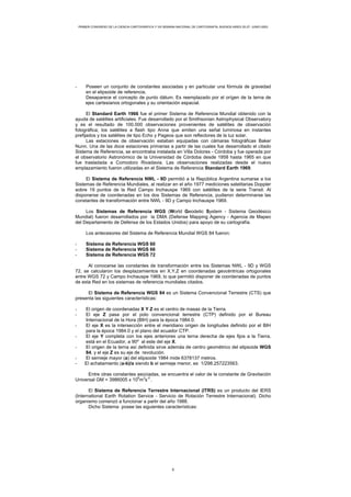 PRIMER CONGRESO DE LA CIENCIA CARTOGRÁFICA Y VIII SEMANA NACIONAL DE CARTOGRAFÍA, BUENOS AIRES 25-27- JUNIO-2003
- Poseen un conjunto de constantes asociadas y en particular una fórmula de gravedad
en el elipsoide de referencia.
Desaparece el concepto de punto dátum. Es reemplazado por el orígen de la terna de
ejes cartesianos ortogonales y su orientación espacial.
El Standard Earth 1966 fue el primer Sistema de Referencia Mundial obtenido con la
ayuda de satélites artificiales. Fue desarrollado por el Smithsonian Astrophysical Observatory
y es el resultado de 100.000 observaciones provenientes de satélites de observación
fotográfica; los satélites a flash tipo Anna que emiten una señal luminosa en instantes
prefijados y los satélites de tipo Echo y Pageos que son reflectores de la luz solar.
Las estaciones de observación estaban equipadas con cámaras fotográficas Baker
Nunn. Una de las doce estaciones primarias a partir de las cuales fue desarrollado el citado
Sistema de Referencia, se encontraba instalada en Villa Dolores - Córdoba y fue operada por
el observatorio Astronómico de la Universidad de Córdoba desde 1958 hasta 1965 en que
fue trasladada a Comodoro Rivadavia. Las observaciones realizadas desde el nuevo
emplazamiento fueron utilizadas en el Sistema de Referencia Standard Earth 1969.
El Sistema de Referencia NWL - 9D permitió a la República Argentina sumarse a los
Sistemas de Referencia Mundiales, al realizar en el año 1977 mediciones satelitarias Doppler
sobre 19 puntos de la Red Campo Inchauspe 1969 con satélites de la serie Transit. Al
disponerse de coordenadas en los dos Sistemas de Referencia, pudieron determinarse las
constantes de transformación entre NWL - 9D y Campo Inchauspe 1969.
Los Sistemas de Referencia WGS (World Geodetic System - Sistema Geodésico
Mundial) fueron desarrollados por la DMA (Defense Mapping Agency - Agencia de Mapeo
del Departamento de Defensa de los Estados Unidos) para apoyo de su cartografía.
Los antecesores del Sistema de Referencia Mundial WGS 84 fueron:
- Sistema de Referencia WGS 60
- Sistema de Referencia WGS 66
- Sistema de Referencia WGS 72
Al conocerse las constantes de transformación entre los Sistemas NWL - 9D y WGS
72, se calcularon los desplazamientos en X,Y,Z en coordenadas geocéntricas ortogonales
entre WGS 72 y Campo Inchauspe 1969, lo que permitió disponer de coordenadas de puntos
de esta Red en los sistemas de referencia mundiales citados.
El Sistema de Referencia WGS 84 es un Sistema Convencional Terrestre (CTS) que
presenta las siguientes características:
- El origen de coordenadas X Y Z es el centro de masas de la Tierra.
- El eje Z pasa por el polo convencional terrestre (CTP) definido por el Bureau
Internacional de la Hora (BIH) para la época 1984.0.
- El eje X es la intersección entre el meridiano origen de longitudes definido por el BIH
para la época 1984.0 y el plano del ecuador CTP.
- El eje Y completa con los ejes anteriores una terna derecha de ejes fijos a la Tierra,
está en el Ecuador, a 90º al este del eje X.
- El origen de la terna así definida sirve además de centro geométrico del elipsoide WGS
84, y el eje Z es su eje de revolución.
- El semieje mayor (a) del elipsoide 1984 mide 6378137 metros.
- El achatamiento (a-b)/a siendo b el semieje menor, es 1/298.257223563.
Entre otras constantes asociadas, se encuentra el valor de la constante de Gravitación
Universal GM = 3986005 x 10
8
m
3
s
-2
.
El Sistema de Referencia Terrestre Internacional (ITRS) es un producto del IERS
(International Earth Rotation Service - Servicio de Rotación Terrestre Internacional). Dicho
organismo comenzó a funcionar a partir del año 1988.
Dicho Sistema posee las siguientes características:
5
 
