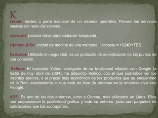 kernel: núcleo o parte esencial de un sistema operativo. Provee los servicios
básicos del resto del sistema.
keyword: palabra clave para cualquier búsqueda.
kilobyte (KB): unidad de medida de una memoria. l kilobyte = 1024BYTES.
Kerberos Utilizado en seguridad, es un protocolo de autenticación de los puntos de
una conexión.
Kelkoo: El buscador Yahoo, desligado de su tradicional relación con Google (a
fecha de hoy, abril de 2004), ha adquirido Kelkoo, con el que podremos ver los
distintos precios, o el precio más económico de los productos que se encuentren
en la Red, exactamente lo que está en fase de pruebas en la empresa rival con
Froogle.
KDE: Es uno de los dos entornos, junto a Gnome, más utilizados en Linux. Ellos
nos proporcionan la posibilidad gráfica y todo su entorno, junto con paquetes de
aplicaciones que los acompañan..
 