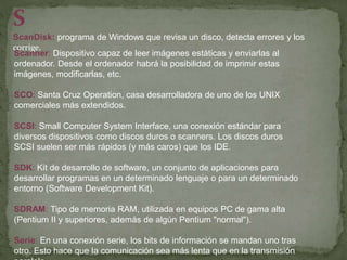 S
ScanDisk: programa de Windows que revisa un disco, detecta errores y los
corrige.
Scanner: Dispositivo capaz de leer imágenes estáticas y enviarlas al
ordenador. Desde el ordenador habrá la posibilidad de imprimir estas
imágenes, modificarlas, etc.
SCO: Santa Cruz Operation, casa desarrolladora de uno de los UNIX
comerciales más extendidos.
SCSI: Small Computer System Interface, una conexión estándar para
diversos dispositivos como discos duros o scanners. Los discos duros
SCSI suelen ser más rápidos (y más caros) que los IDE.
SDK: Kit de desarrollo de software, un conjunto de aplicaciones para
desarrollar programas en un determinado lenguaje o para un determinado
entorno (Software Development Kit).
SDRAM: Tipo de memoria RAM, utilizada en equipos PC de gama alta
(Pentium II y superiores, además de algún Pentium "normal").
Serie: En una conexión serie, los bits de información se mandan uno tras
otro. Esto hace que la comunicación sea más lenta que en la transmisión
 