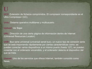 U
UC2: Extensión de ficheros comprimidos. El compresor correspondiente es el
Ultra Compressor (UC).
Unix: Sistema operativo multitarea y multiusuario.
Upload: Ver Bajar.
URL: Dirección de una cierta página de información dentro de Internet
(Universal Resources Locator).
USB: Bus serie universal (universal serial bus), un nuevo tipo de conexión serie
que se está imponiendo rápidamente por ciertas características como: se
pueden conectar varios dispositivos a un mismo puerto (hasta 127), se pueden
conectar con el ordenador encendido, y el ordenador detecta el dispositivo del
que se trata.
Usenet: Uno de los servicios que ofrece Internet, también conocido como
News.
 