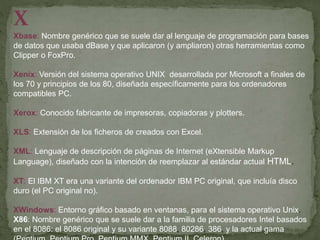 X
Xbase: Nombre genérico que se suele dar al lenguaje de programación para bases
de datos que usaba dBase y que aplicaron (y ampliaron) otras herramientas como
Clipper o FoxPro.
Xenix: Versión del sistema operativo UNIX desarrollada por Microsoft a finales de
los 70 y principios de los 80, diseñada específicamente para los ordenadores
compatibles PC.
Xerox: Conocido fabricante de impresoras, copiadoras y plotters.
XLS: Extensión de los ficheros de creados con Excel.
XML: Lenguaje de descripción de páginas de Internet (eXtensible Markup
Language), diseñado con la intención de reemplazar al estándar actual HTML.
XT: El IBM XT era una variante del ordenador IBM PC original, que incluía disco
duro (el PC original no).
XWindows: Entorno gráfico basado en ventanas, para el sistema operativo Unix.
X86: Nombre genérico que se suele dar a la familia de procesadores Intel basados
en el 8086: el 8086 original y su variante 8088, 80286, 386, y la actual gama
 