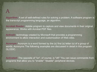 Algorithm: A set of well-defined rules for solving a problem. A software program is
the transcript programming language, an algorithm.
Acrobat Reader: Adobe program to capture and view documents in their original
appearance. Works with Acrobat PDF files.
ActiveX: technology created by Microsoft that provides a programming
environment to allow interaction and customization of Web sites.
Acronym: Acronym is a word formed by the (s) first (s) letter (s) of a group of
words. Acronyms The following examples are discussed in detail in this program
GLODIC.
Activated: The opposite of "on", of course, is "off." You can issue commands from
programs that allow you to "enable" "disable" peripheral devices.
 