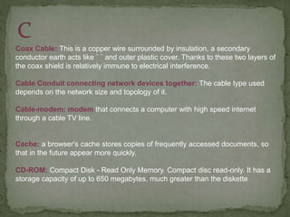 Coax Cable: This is a copper wire surrounded by insulation, a secondary
conductor earth acts like ¨ ¨ and outer plastic cover. Thanks to these two layers of
the coax shield is relatively immune to electrical interference.
Cable Conduit connecting network devices together: The cable type used
depends on the network size and topology of it.
Cable-modem: modem that connects a computer with high speed internet
through a cable TV line.
Cache: a browser's cache stores copies of frequently accessed documents, so
that in the future appear more quickly.
CD-ROM: Compact Disk - Read Only Memory. Compact disc read-only. It has a
storage capacity of up to 650 megabytes, much greater than the diskette
 