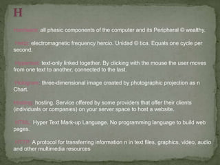 Hardware: all phasic components of the computer and its Peripheral © wealthy.
Hertz: electromagnetic frequency hercio. Unidad © tica. Equals one cycle per
second.
Hypertext: text-only linked together. By clicking with the mouse the user moves
from one text to another, connected to the last.
Hologram: three-dimensional image created by photographic projection as n
Chart.
Hosting: hosting. Service offered by some providers that offer their clients
(individuals or companies) on your server space to host a website.
HTML: Hyper Text Mark-up Language. No programming language to build web
pages.
HTTP: A protocol for transferring information n in text files, graphics, video, audio
and other multimedia resources
 