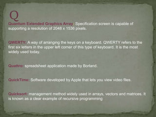 Quantum Extended Graphics Array: Specification screen is capable of
supporting a resolution of 2048 x 1536 pixels.
QWERTY: A way of arranging the keys on a keyboard. QWERTY refers to the
first six letters in the upper left corner of this type of keyboard. It is the most
widely used today.
Quattro: spreadsheet application made by Borland.
QuickTime: Software developed by Apple that lets you view video files.
Quicksort: management method widely used in arrays, vectors and matrices. It
is known as a clear example of recursive programming
 
