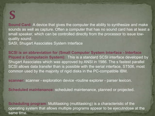 Sound Card: A device that gives the computer the ability to synthesize and make
sounds as well as capture. Often a computer that has no sound card has at least a
small speaker, which can be controlled directly from the processor to issue low-
quality sound.
SASI, Shugart Associates System Interface
SCSI is an abbreviation for (Small Computer System Interface - Interface
Piqued a Computacin System): This is a standard SCSI interface developed by
Shugart Associates which was approved by ANSI in 1986. The s fastest parallel
SCSI allows data transfer than is possible with the serial interface, ST506, most
common used by the majority of rigid disks in the PC-compatible IBM.
scanner: scanner - exploration device -routine explorer - parser lexicon.
Scheduled maintenance: scheduled maintenance, planned or projected.
Scheduling program: Multitasking (multitasking) is a characteristic of the
operating system that allows multiple programs appear to be ejecutndose at the
same time.
 