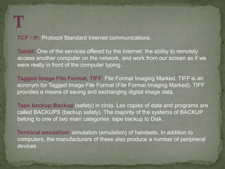 TCP / IP: Protocol Standard Internet communications.
Telnet: One of the services offered by the Internet: the ability to remotely
access another computer on the network, and work from our screen as if we
were really in front of the computer typing.
Tagged Image File Format, TIFF: File Format Imaging Marked. TIFF is an
acronym for Tagged Image File Format (File Format Imaging Marked). TIFF
provides a means of saving and exchanging digital image data.
Tape backup:Backup (safety) in cinta. Las copies of data and programs are
called BACKUPS (backup safety). The majority of the systems of BACKUP
belong to one of two main categories: tape backup to Disk.
Terminal emulation: simulation (emulation) of handsets. In addition to
computers, the manufacturers of these also produce a number of peripheral
devices
 