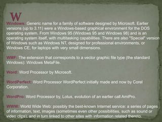 Windows: Generic name for a family of software designed by Microsoft. Earlier
versions (up to 3.11) were a Windows-based graphical environment for the DOS
operating system. From Windows 95 (Windows 95 and Windows 98) and is an
operating system itself, with multitasking capabilities. There are also "Special" version
of Windows such as Windows NT, designed for professional environments, or
Windows CE, for laptops with very small dimensions.
WMF: The extension that corresponds to a vector graphic file type (the standard
Windows): Windows MetaFile.
Word: Word Processor by Microsoft.
WordPerfect: Word Processor WordPerfect initially made and now by Corel
Corporation.
WordPro: Word Processor by, Lotus, evolution of an earlier call AmiPro.
WWW: World Wide Web: possibly the best-known Internet service: a series of pages
of information, text, images (sometimes even other possibilities, such as sound or
video clips), and in turn linked to other sites with information related thereto.
 